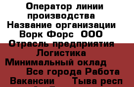 Оператор линии производства › Название организации ­ Ворк Форс, ООО › Отрасль предприятия ­ Логистика › Минимальный оклад ­ 32 000 - Все города Работа » Вакансии   . Тыва респ.,Ак-Довурак г.